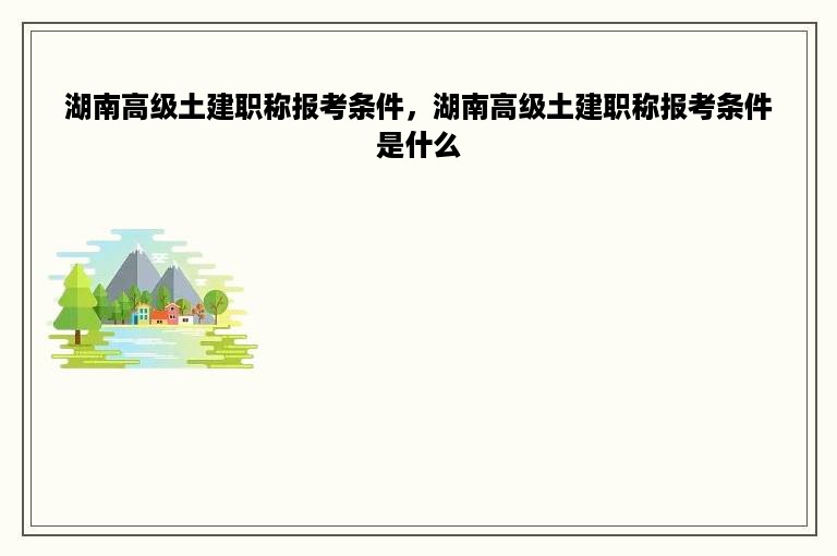 湖南高级土建职称报考条件，湖南高级土建职称报考条件是什么
