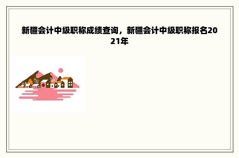 新疆会计中级职称成绩查询，新疆会计中级职称报名2021年