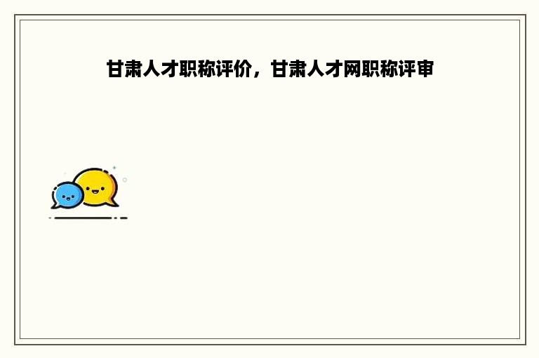 甘肃人才职称评价，甘肃人才网职称评审