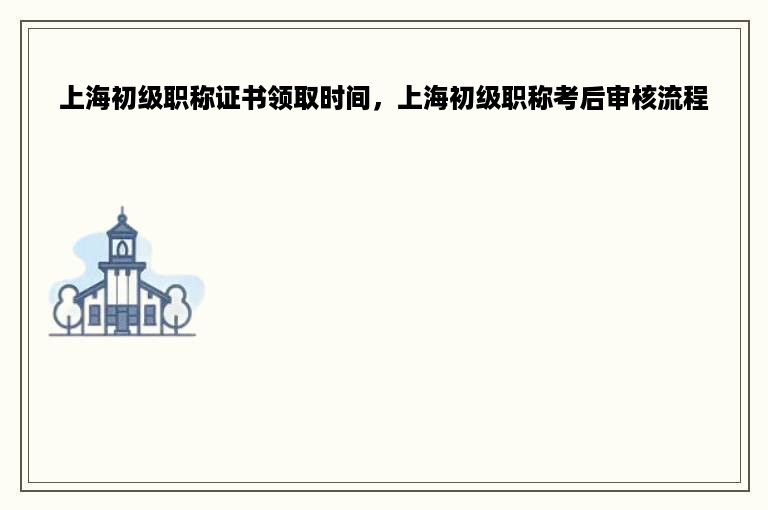 上海初级职称证书领取时间，上海初级职称考后审核流程