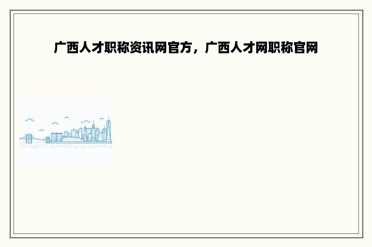 广西人才职称资讯网官方，广西人才网职称官网