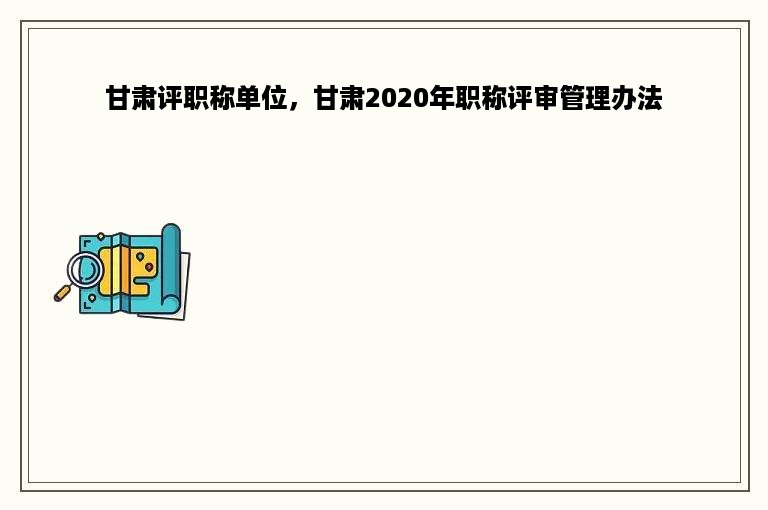 甘肃评职称单位，甘肃2020年职称评审管理办法