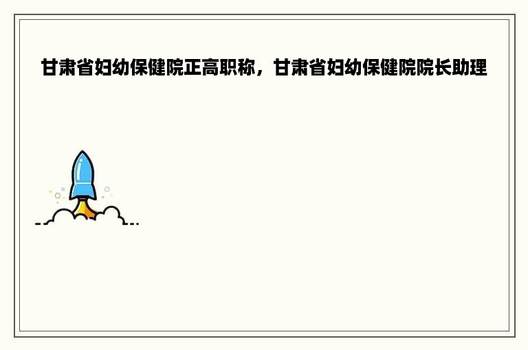 甘肃省妇幼保健院正高职称，甘肃省妇幼保健院院长助理