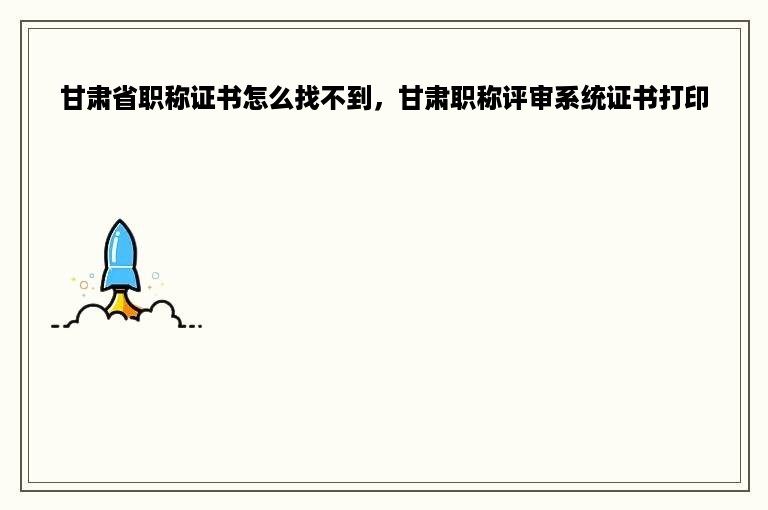 甘肃省职称证书怎么找不到，甘肃职称评审系统证书打印
