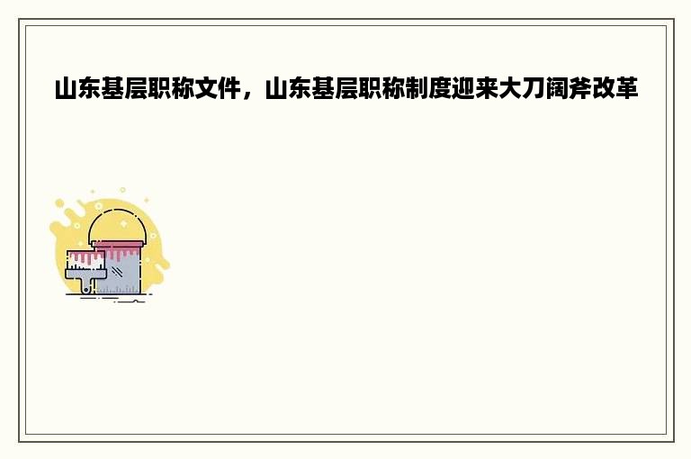 山东基层职称文件，山东基层职称制度迎来大刀阔斧改革