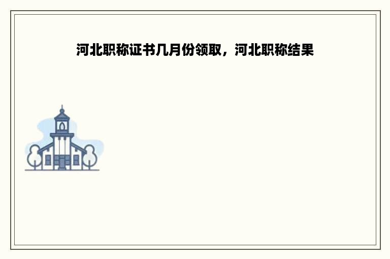 河北职称证书几月份领取，河北职称结果