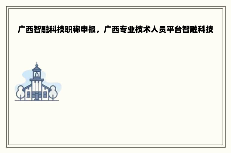 广西智融科技职称申报，广西专业技术人员平台智融科技