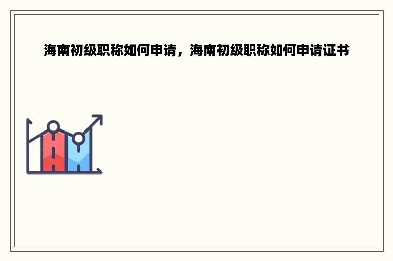 海南初级职称如何申请，海南初级职称如何申请证书