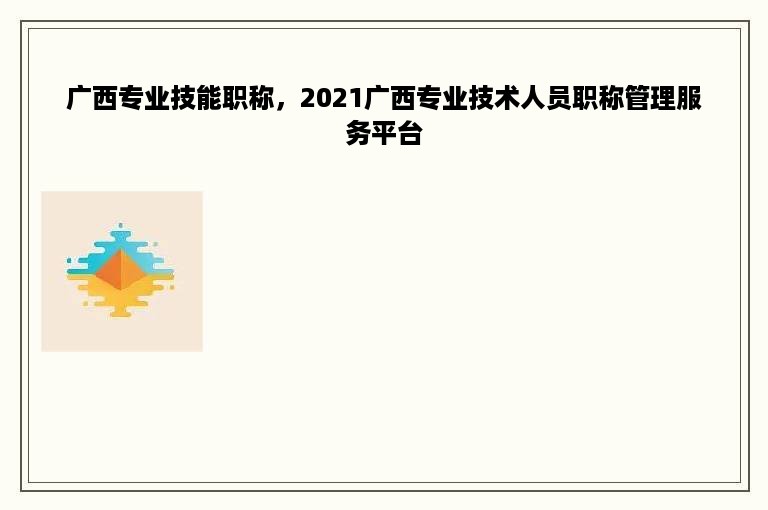 广西专业技能职称，2021广西专业技术人员职称管理服务平台