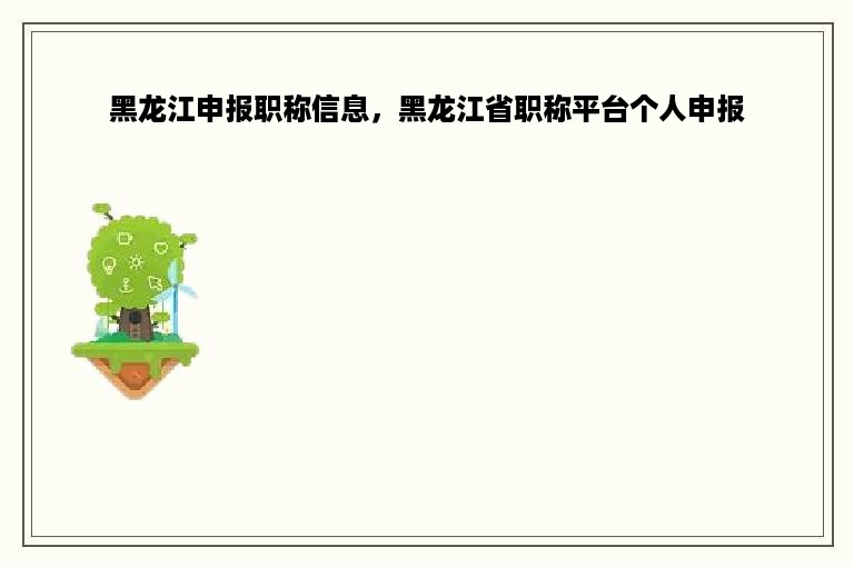 黑龙江申报职称信息，黑龙江省职称平台个人申报