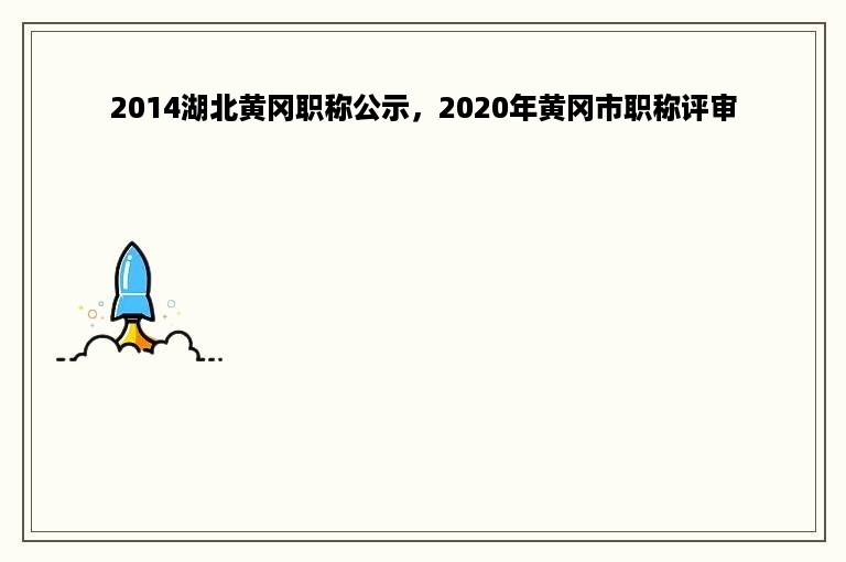 2014湖北黄冈职称公示，2020年黄冈市职称评审