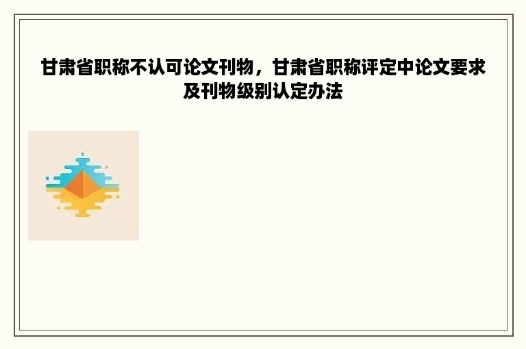 甘肃省职称不认可论文刊物，甘肃省职称评定中论文要求及刊物级别认定办法
