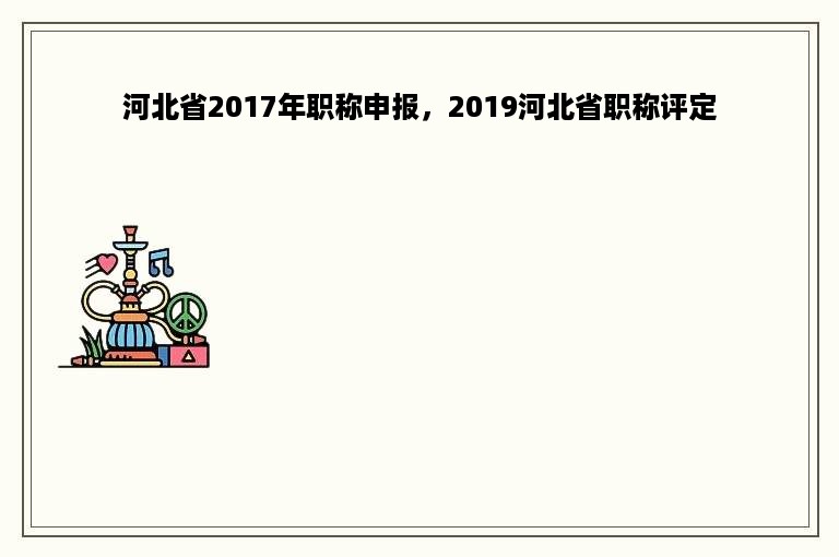 河北省2017年职称申报，2019河北省职称评定