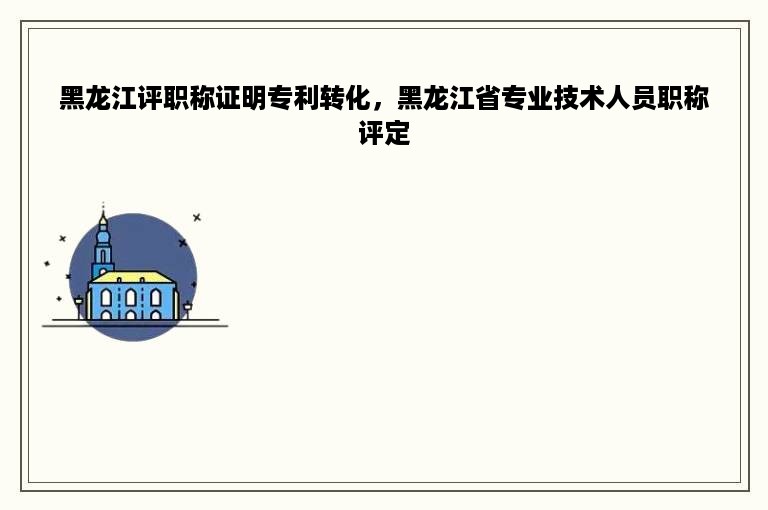黑龙江评职称证明专利转化，黑龙江省专业技术人员职称评定