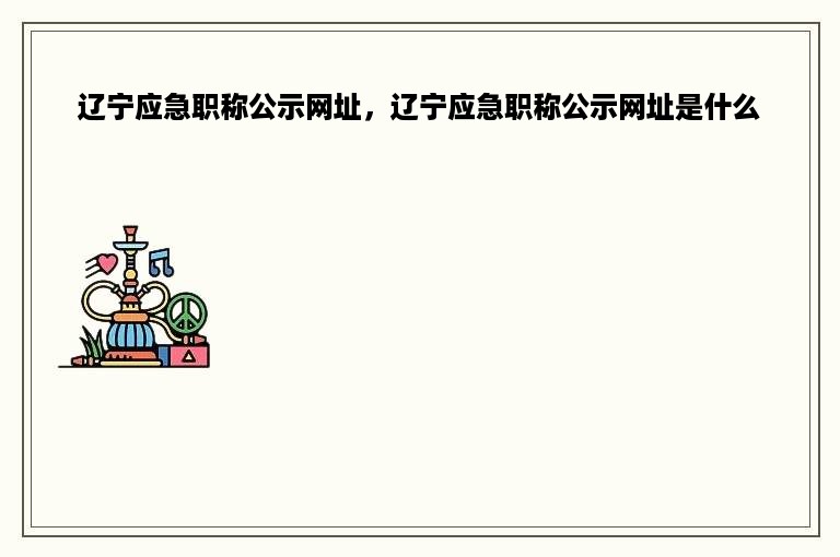 辽宁应急职称公示网址，辽宁应急职称公示网址是什么