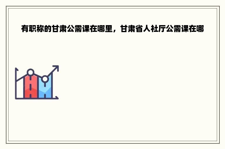 有职称的甘肃公需课在哪里，甘肃省人社厅公需课在哪