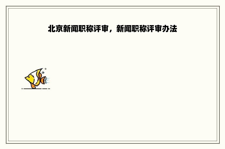 北京新闻职称评审，新闻职称评审办法