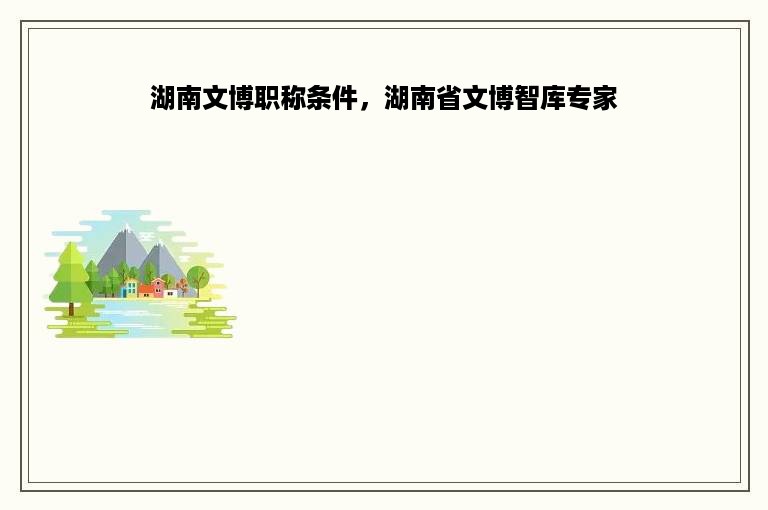 湖南文博职称条件，湖南省文博智库专家