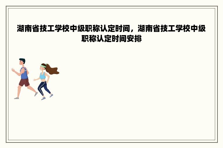 湖南省技工学校中级职称认定时间，湖南省技工学校中级职称认定时间安排