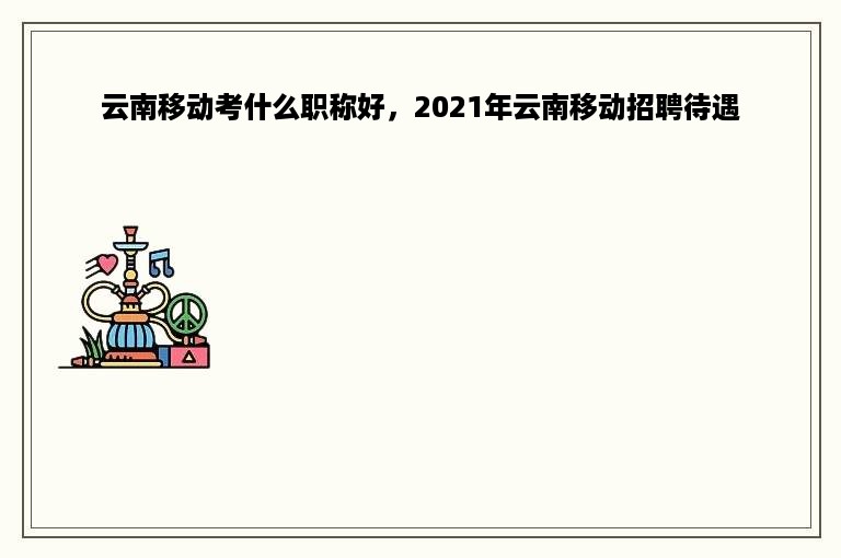 云南移动考什么职称好，2021年云南移动招聘待遇