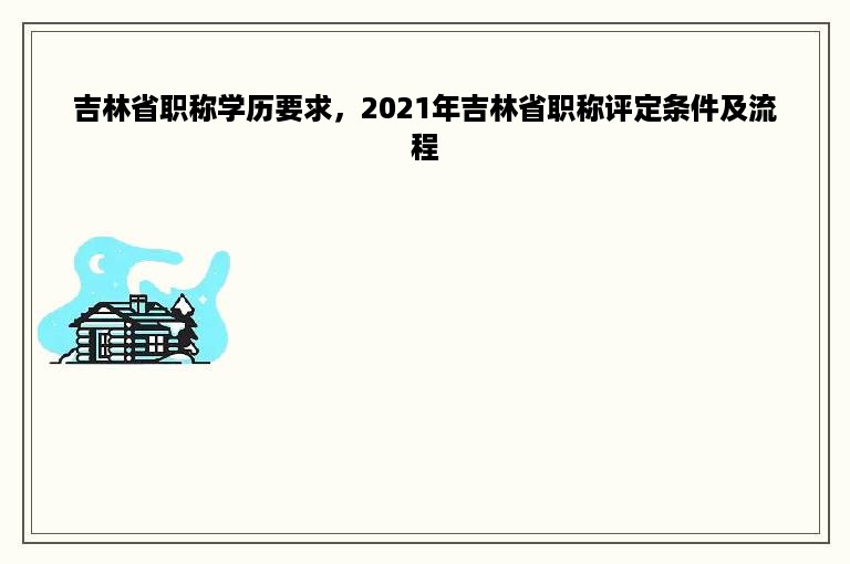 吉林省职称学历要求，2021年吉林省职称评定条件及流程