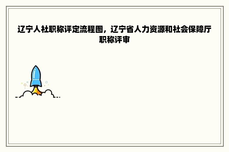 辽宁人社职称评定流程图，辽宁省人力资源和社会保障厅职称评审