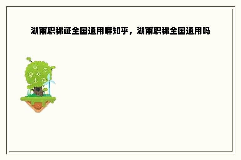 湖南职称证全国通用嘛知乎，湖南职称全国通用吗