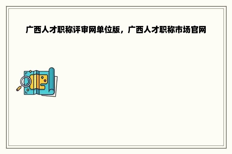 广西人才职称评审网单位版，广西人才职称市场官网