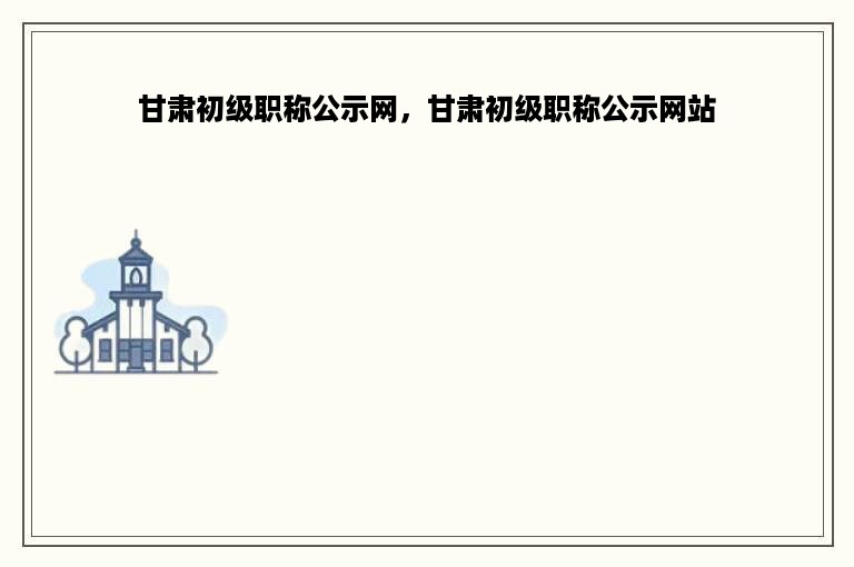 甘肃初级职称公示网，甘肃初级职称公示网站