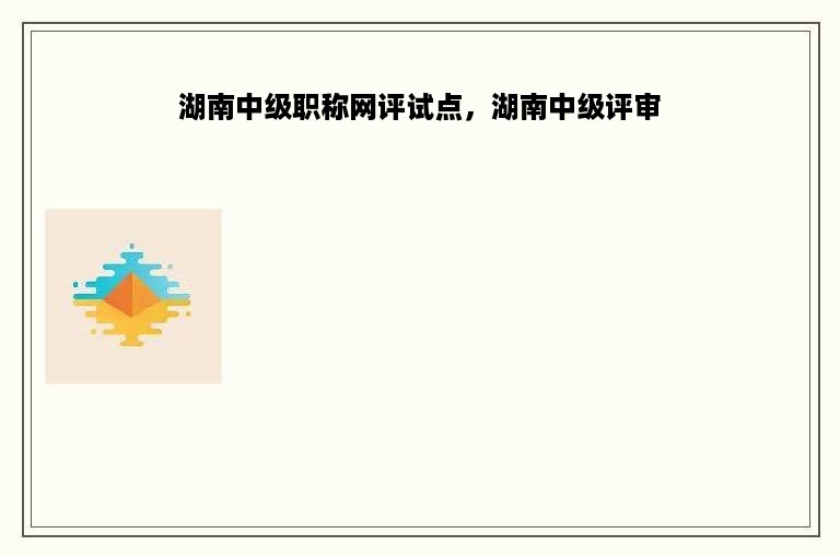 湖南中级职称网评试点，湖南中级评审