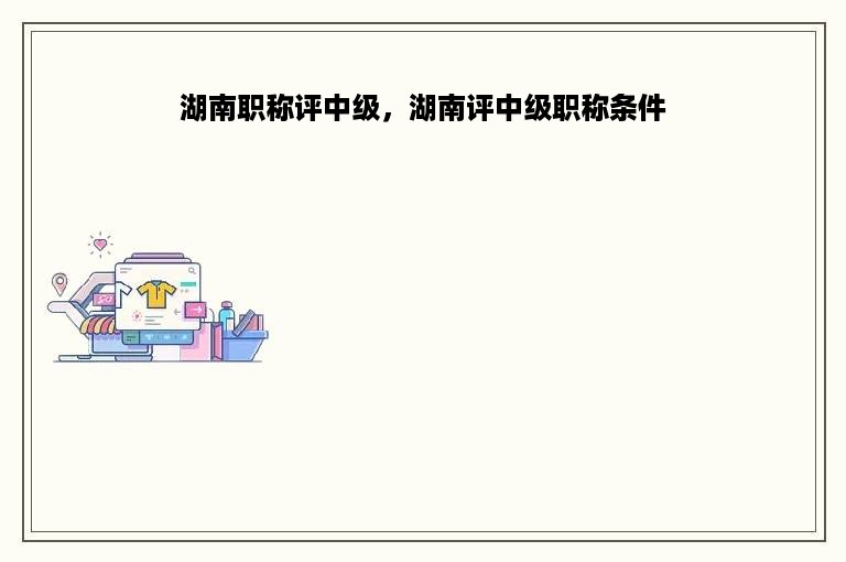 湖南职称评中级，湖南评中级职称条件