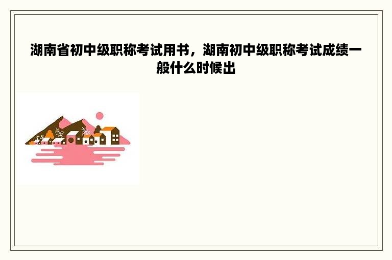 湖南省初中级职称考试用书，湖南初中级职称考试成绩一般什么时候出