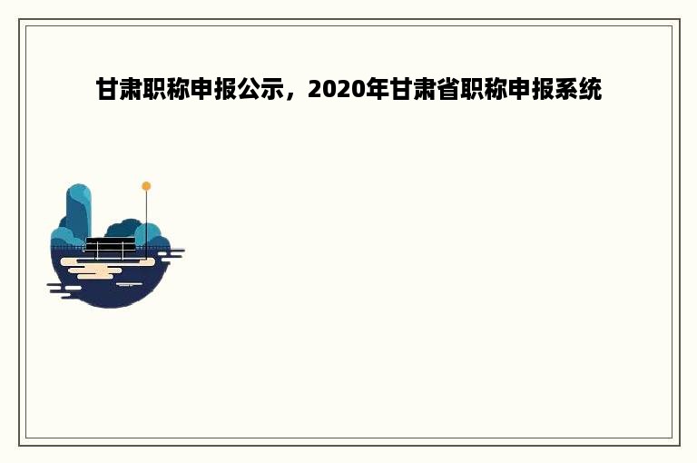 甘肃职称申报公示，2020年甘肃省职称申报系统