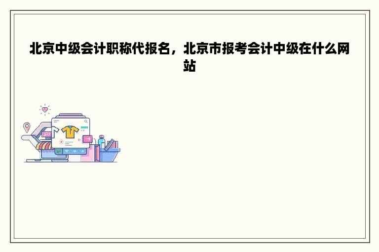 北京中级会计职称代报名，北京市报考会计中级在什么网站