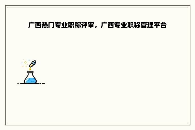 广西热门专业职称评审，广西专业职称管理平台