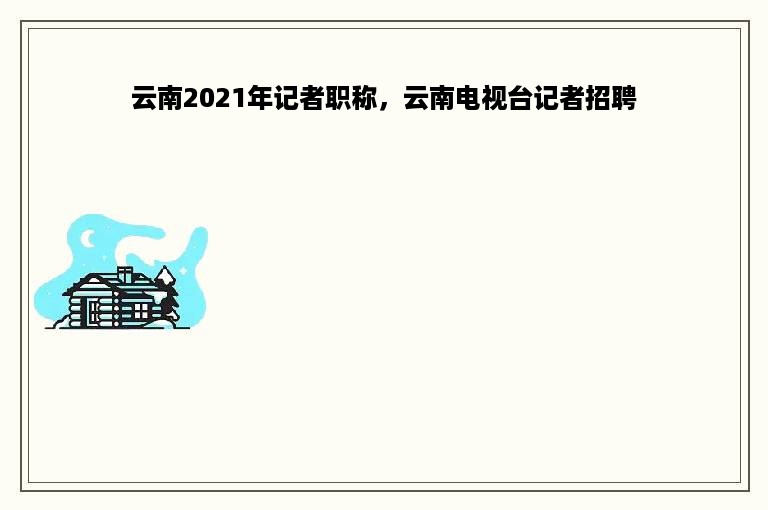 云南2021年记者职称，云南电视台记者招聘