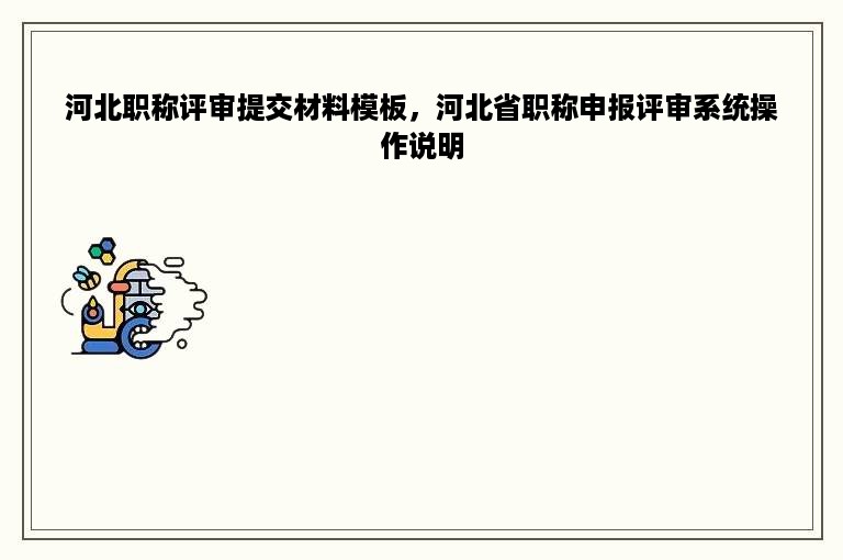 河北职称评审提交材料模板，河北省职称申报评审系统操作说明