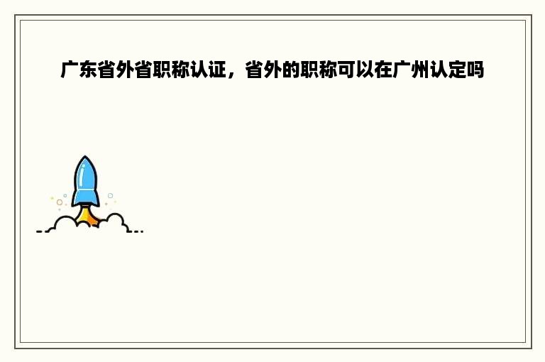 广东省外省职称认证，省外的职称可以在广州认定吗