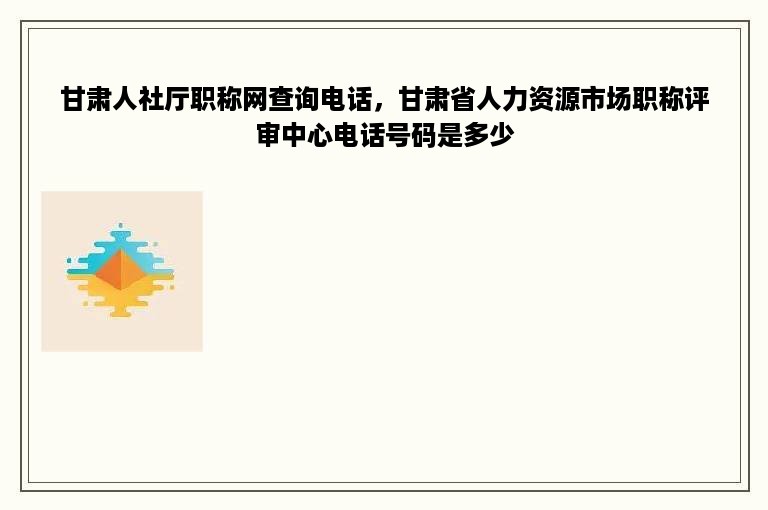甘肃人社厅职称网查询电话，甘肃省人力资源市场职称评审中心电话号码是多少