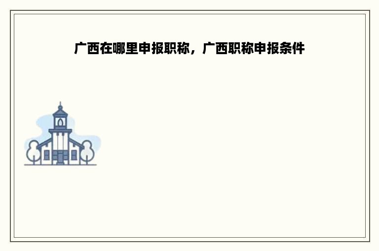 广西在哪里申报职称，广西职称申报条件