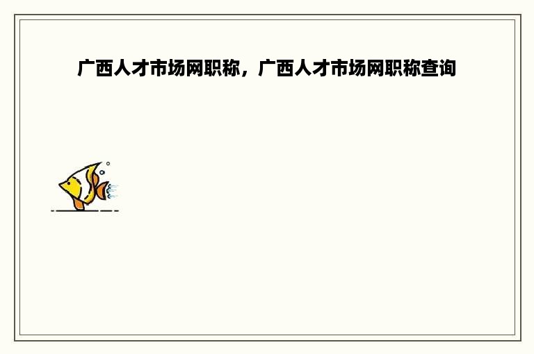 广西人才市场网职称，广西人才市场网职称查询
