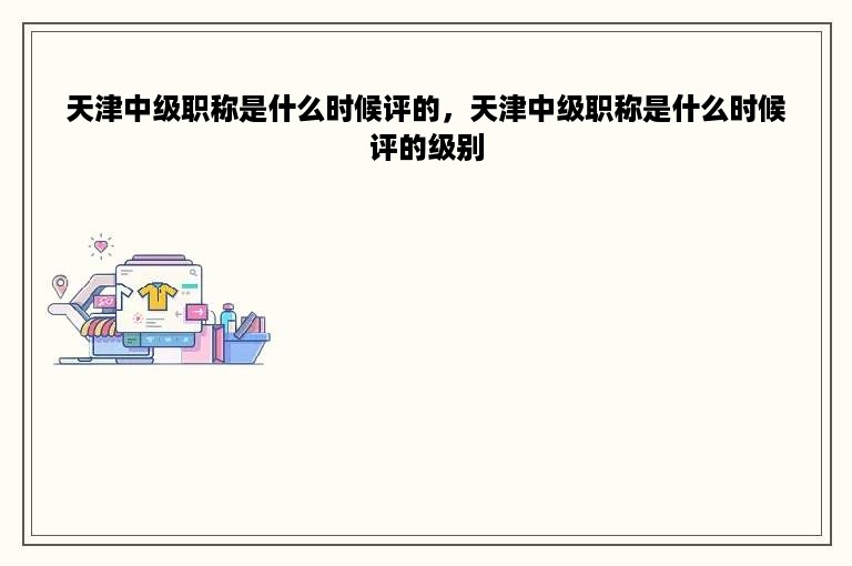 天津中级职称是什么时候评的，天津中级职称是什么时候评的级别