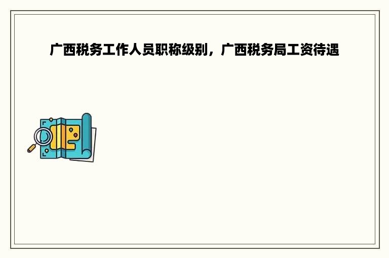 广西税务工作人员职称级别，广西税务局工资待遇