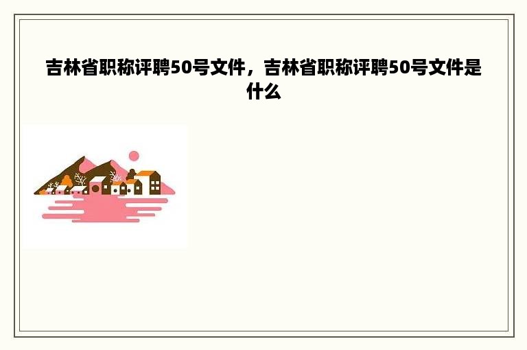 吉林省职称评聘50号文件，吉林省职称评聘50号文件是什么