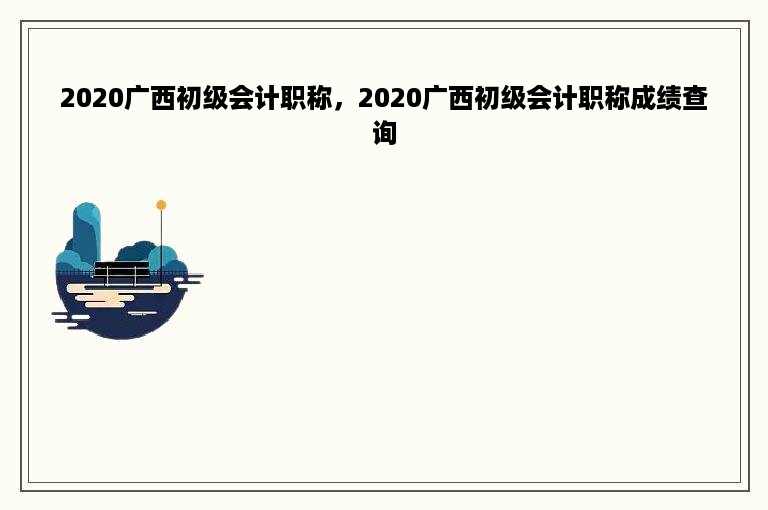 2020广西初级会计职称，2020广西初级会计职称成绩查询