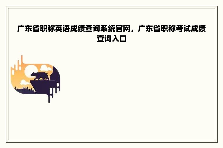 广东省职称英语成绩查询系统官网，广东省职称考试成绩查询入口
