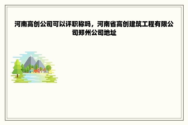 河南高创公司可以评职称吗，河南省高创建筑工程有限公司郑州公司地址