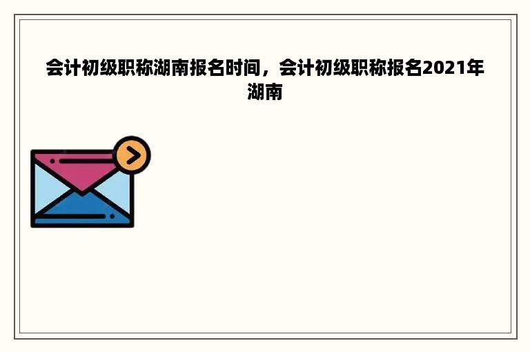 会计初级职称湖南报名时间，会计初级职称报名2021年湖南