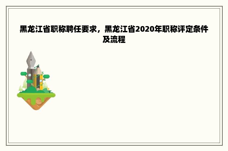 黑龙江省职称聘任要求，黑龙江省2020年职称评定条件及流程