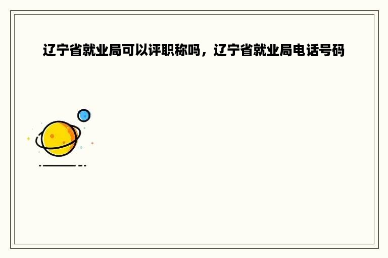 辽宁省就业局可以评职称吗，辽宁省就业局电话号码